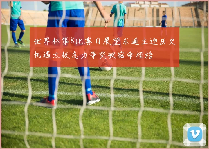 世界杯第8比赛日展望东道主迎历史机遇太极虎力争突破宿命桎梏