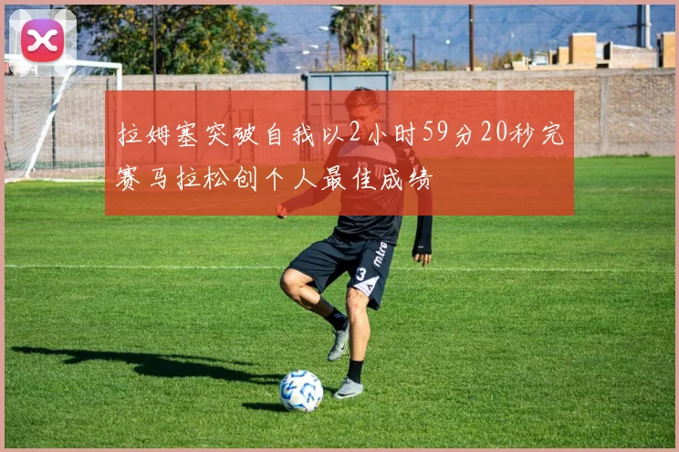 拉姆塞突破自我以2小时59分20秒完赛马拉松创个人最佳成绩
