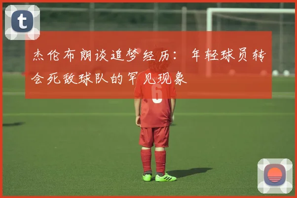 杰伦布朗谈追梦经历：年轻球员转会死敌球队的罕见现象