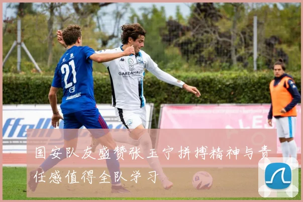 国安队友盛赞张玉宁拼搏精神与责任感值得全队学习