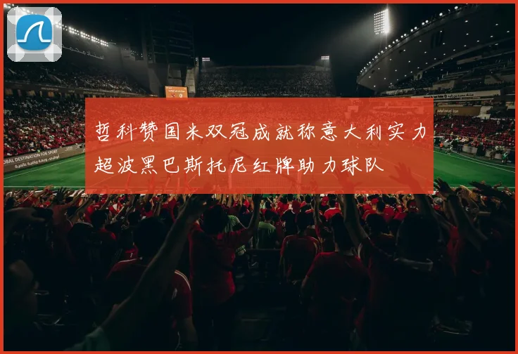 哲科赞国米双冠成就称意大利实力超波黑巴斯托尼红牌助力球队
