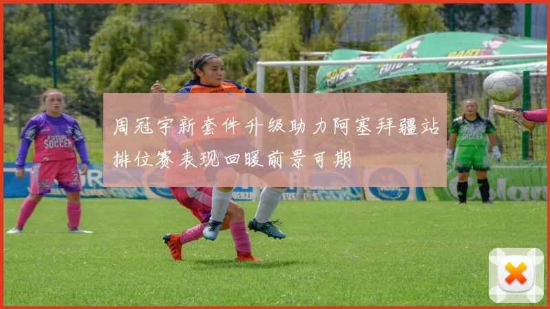 周冠宇新套件升级助力阿塞拜疆站排位赛表现回暖前景可期
