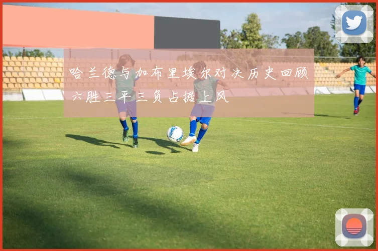 哈兰德与加布里埃尔对决历史回顾六胜三平三负占据上风