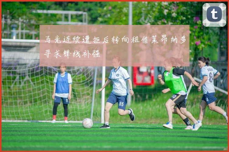 马竞连续遭拒后转向租借莱昂纳多寻求锋线补强