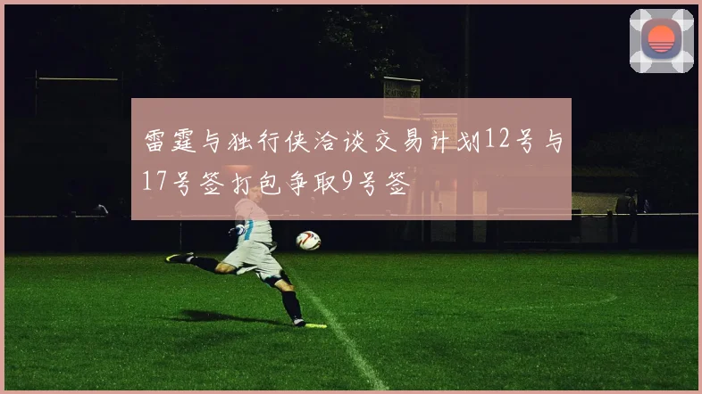 雷霆与独行侠洽谈交易计划12号与17号签打包争取9号签