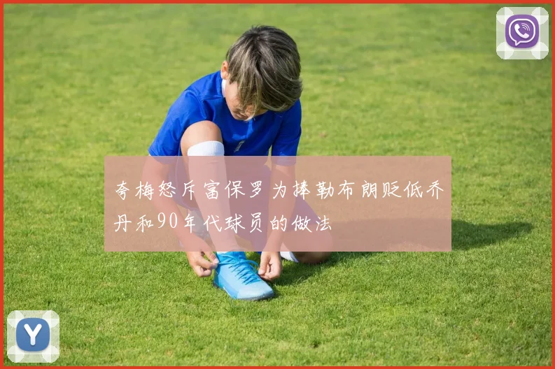 夸梅怒斥富保罗为捧勒布朗贬低乔丹和90年代球员的做法