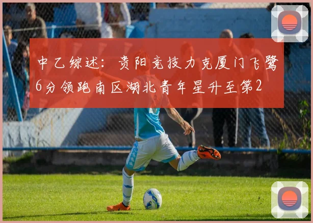 中乙综述：贵阳竞技力克厦门飞鹭6分领跑南区湖北青年星升至第2