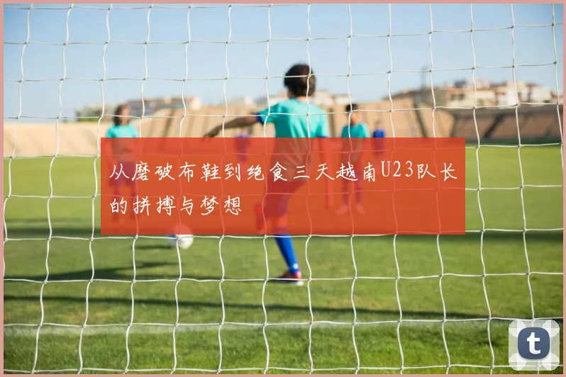从磨破布鞋到绝食三天越南U23队长的拼搏与梦想