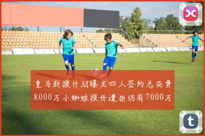 皇马新援计划曝光四人签约总花费8000万小蜘蛛报价遭拒仍有7000万预算