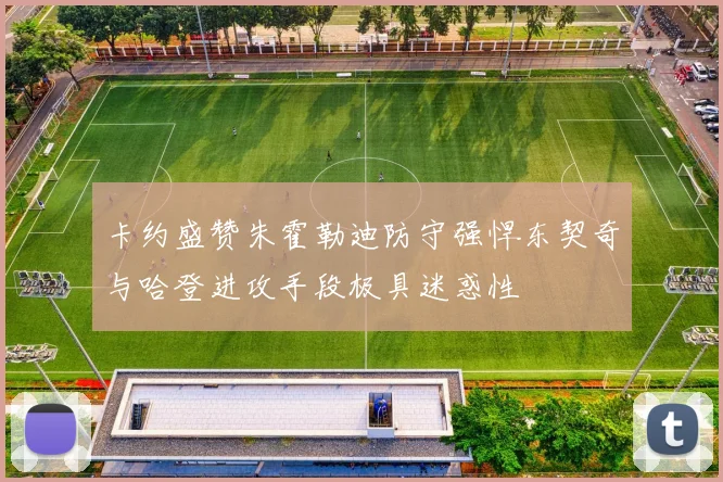 卡约盛赞朱霍勒迪防守强悍东契奇与哈登进攻手段极具迷惑性