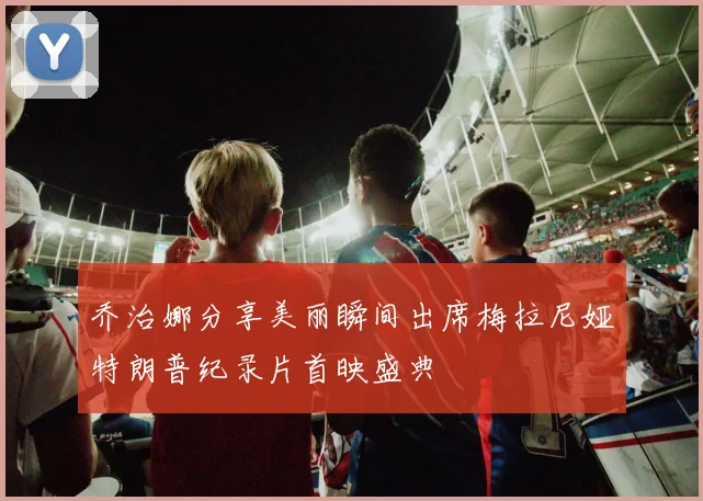 乔治娜分享美丽瞬间出席梅拉尼娅特朗普纪录片首映盛典