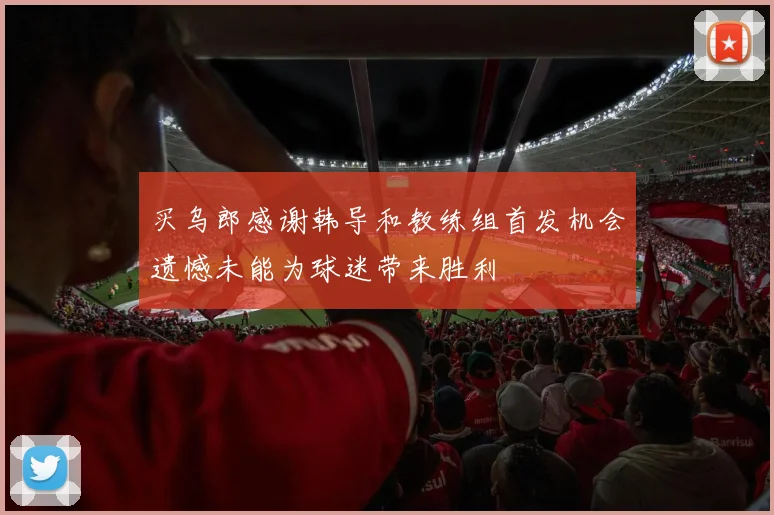 买乌郎感谢韩导和教练组首发机会遗憾未能为球迷带来胜利