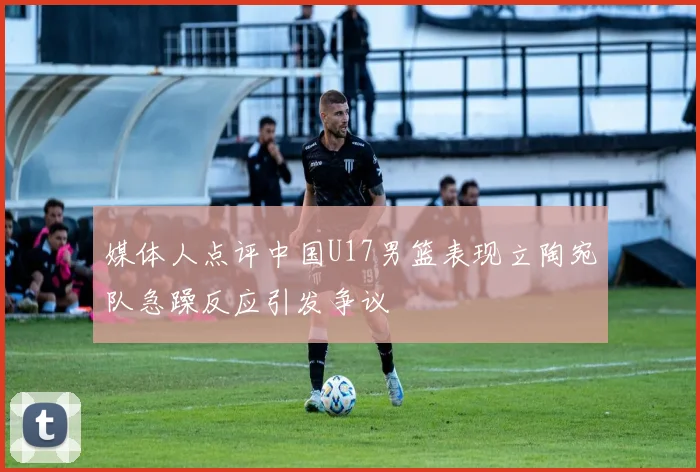 媒体人点评中国U17男篮表现立陶宛队急躁反应引发争议