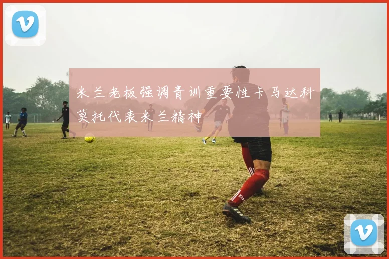 米兰老板强调青训重要性卡马达科莫托代表米兰精神