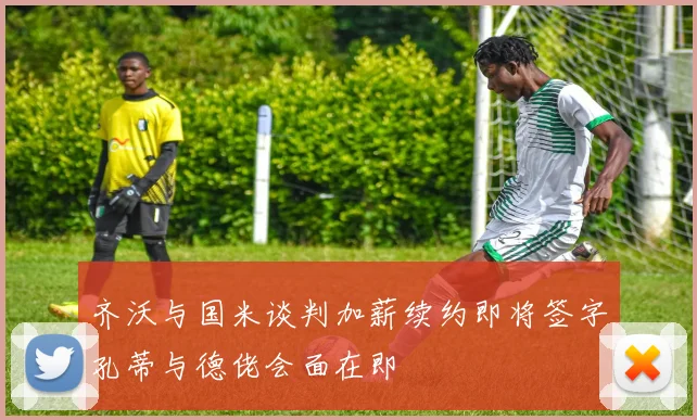 齐沃与国米谈判加薪续约即将签字孔蒂与德佬会面在即