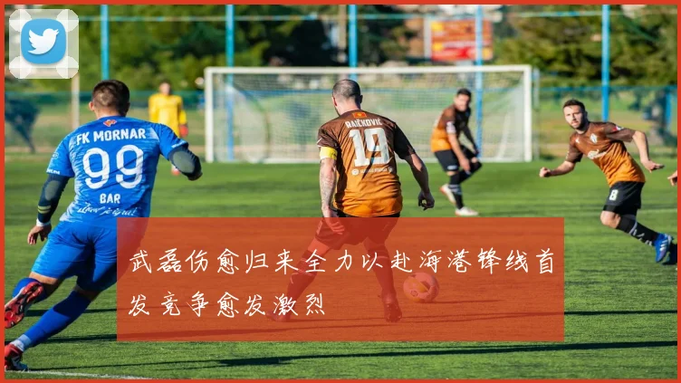 武磊伤愈归来全力以赴海港锋线首发竞争愈发激烈