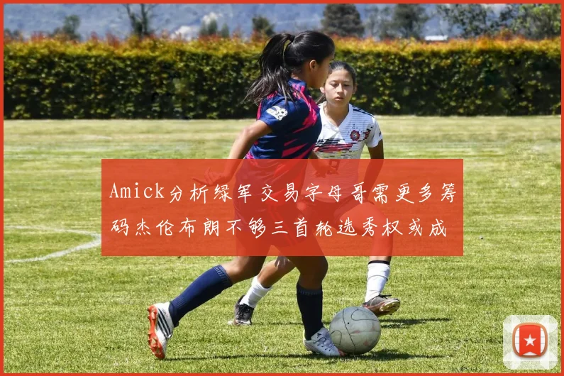 Amick分析绿军交易字母哥需更多筹码杰伦布朗不够三首轮选秀权或成关键