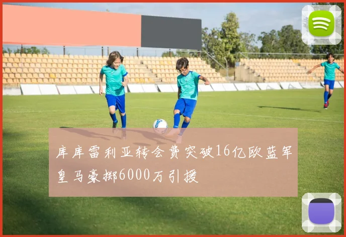 库库雷利亚转会费突破16亿欧蓝军皇马豪掷6000万引援