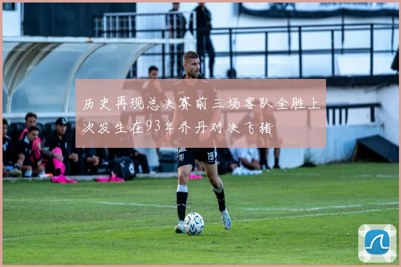 历史再现总决赛前三场客队全胜上次发生在93年乔丹对决飞猪