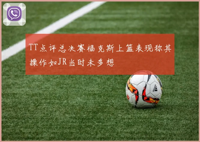 TT点评总决赛福克斯上篮表现称其操作如JR当时未多想