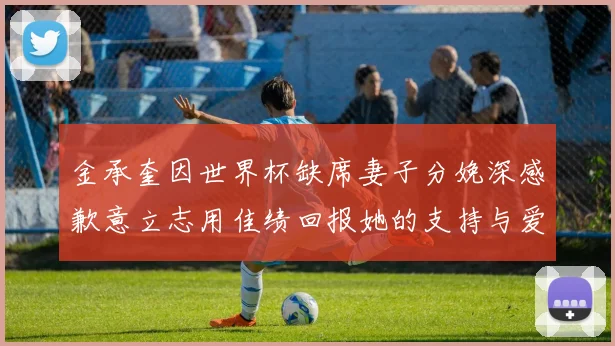 金承奎因世界杯缺席妻子分娩深感歉意立志用佳绩回报她的支持与爱