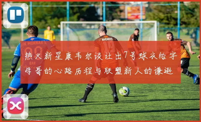 热火新星康韦尔谈让出7号球衣给字母哥的心路历程与联盟新人的谦逊态度