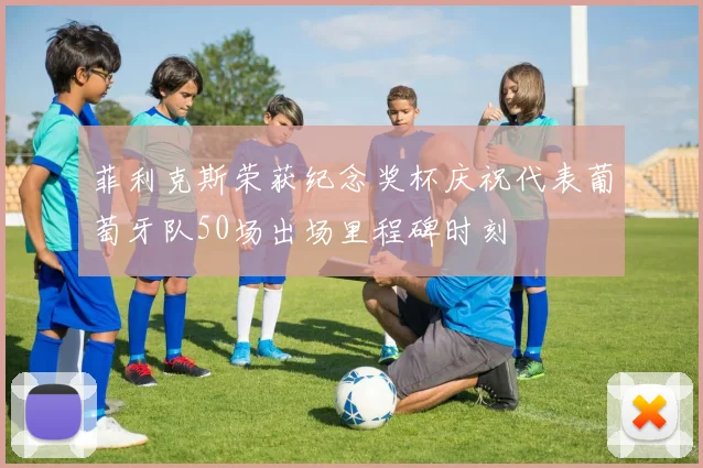 菲利克斯荣获纪念奖杯庆祝代表葡萄牙队50场出场里程碑时刻