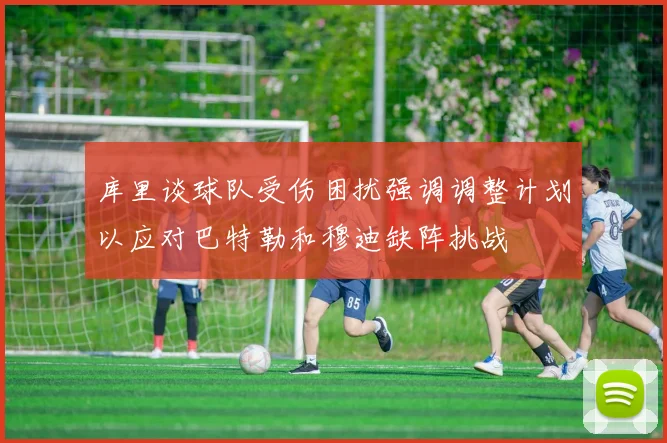 库里谈球队受伤困扰强调调整计划以应对巴特勒和穆迪缺阵挑战