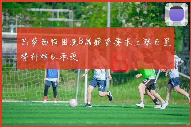 巴萨面临困境B席薪资要求上涨巨星替补难以承受